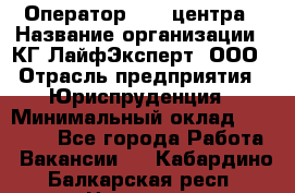 Оператор Call-центра › Название организации ­ КГ ЛайфЭксперт, ООО › Отрасль предприятия ­ Юриспруденция › Минимальный оклад ­ 40 000 - Все города Работа » Вакансии   . Кабардино-Балкарская респ.,Нальчик г.